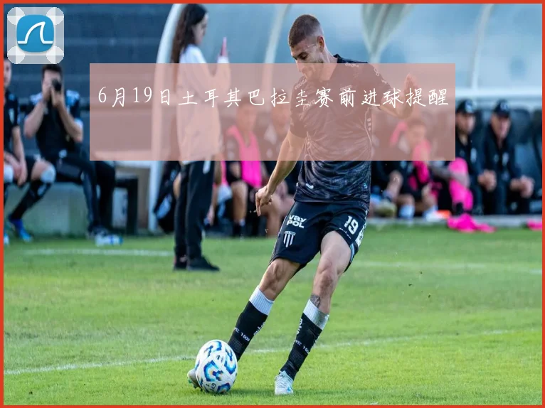 6月19日土耳其巴拉圭赛前进球提醒