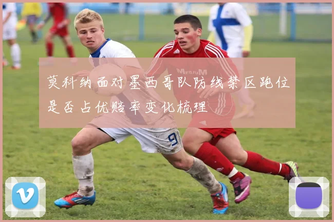 莫科纳面对墨西哥队防线禁区跑位是否占优赔率变化梳理