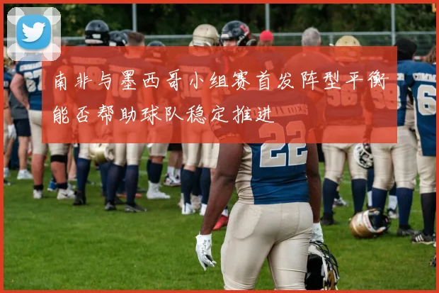 南非与墨西哥小组赛首发阵型平衡能否帮助球队稳定推进
