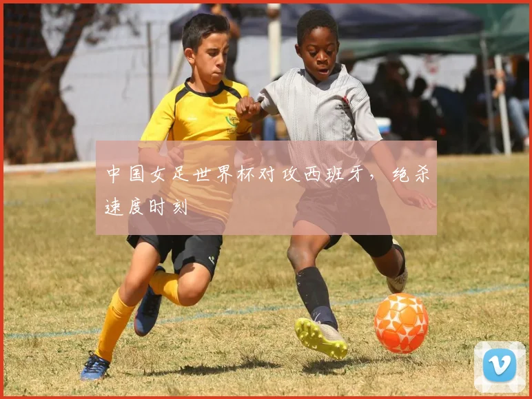 中国女足世界杯对攻西班牙，绝杀速度时刻