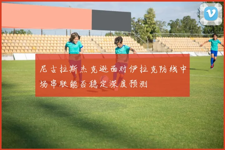 尼古拉斯杰克逊面对伊拉克防线中场串联能否稳定深度预测