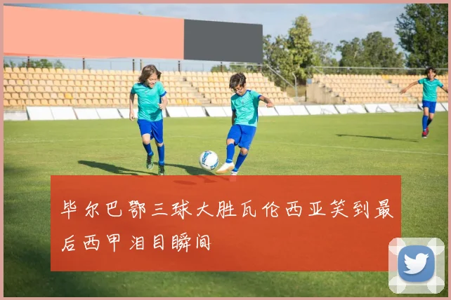 毕尔巴鄂三球大胜瓦伦西亚笑到最后西甲泪目瞬间