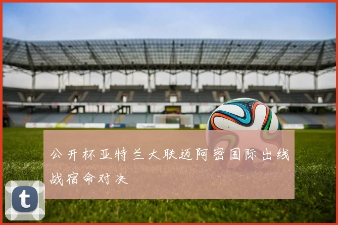 公开杯亚特兰大联迈阿密国际出线战宿命对决