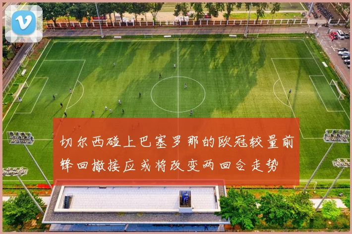切尔西碰上巴塞罗那的欧冠较量前锋回撤接应或将改变两回合走势