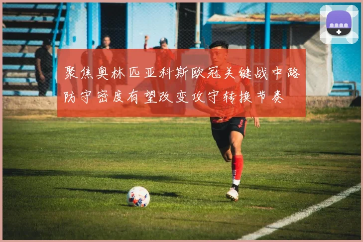 聚焦奥林匹亚科斯欧冠关键战中路防守密度有望改变攻守转换节奏