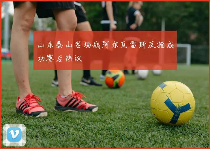 山东泰山客场战阿尔瓦雷斯反抢成功赛后热议