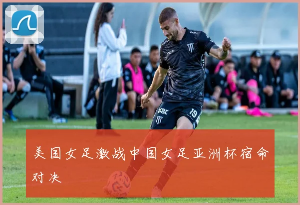 美国女足激战中国女足亚洲杯宿命对决
