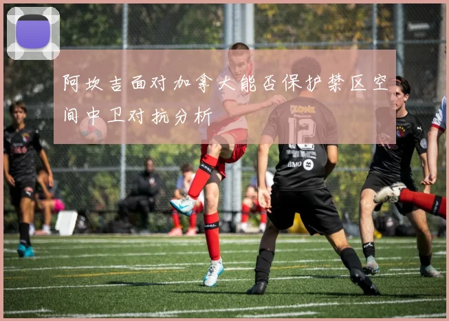 阿坎吉面对加拿大能否保护禁区空间中卫对抗分析