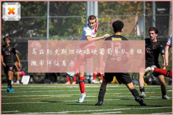 乌兹别克斯坦硬碰硬葡萄牙队晋级概率评估看点