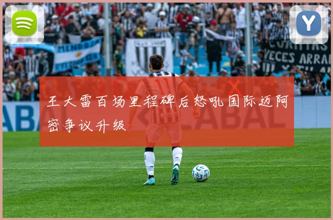 王大雷百场里程碑后怒吼国际迈阿密争议升级