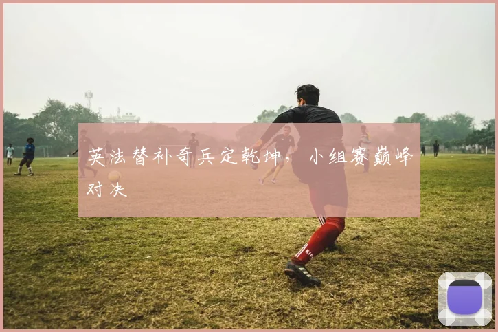 英法替补奇兵定乾坤，小组赛巅峰对决