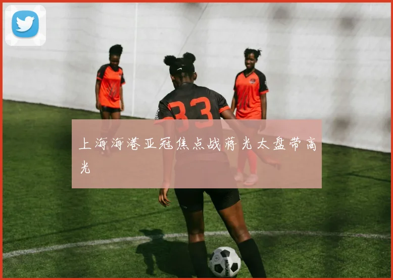 上海海港亚冠焦点战蒋光太盘带高光