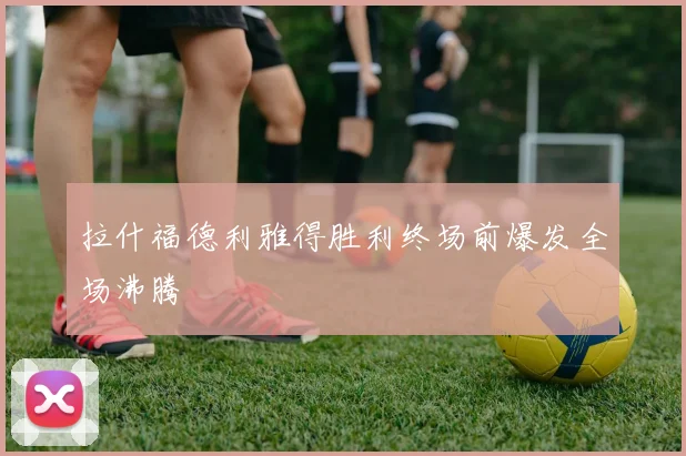 拉什福德利雅得胜利终场前爆发全场沸腾