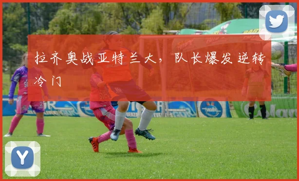 拉齐奥战亚特兰大，队长爆发逆转冷门