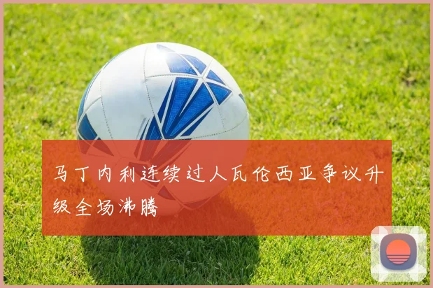 马丁内利连续过人瓦伦西亚争议升级全场沸腾