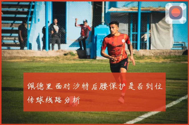 佩德里面对沙特后腰保护是否到位传球线路分析
