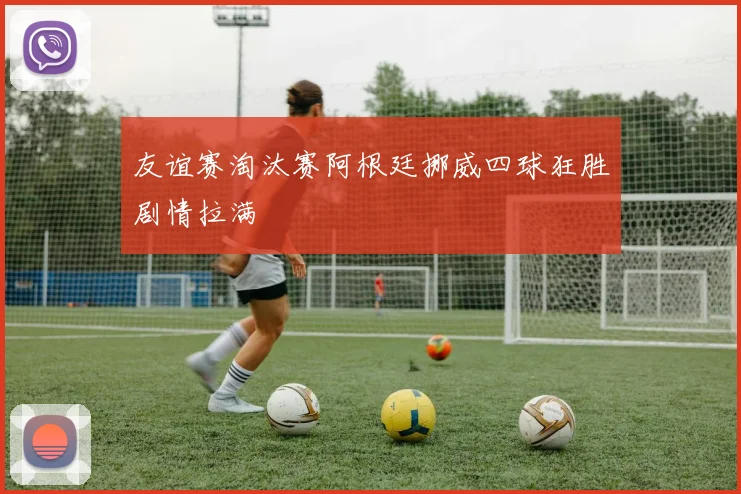 友谊赛淘汰赛阿根廷挪威四球狂胜剧情拉满