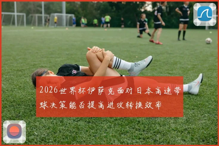 2026世界杯伊萨克面对日本高速带球决策能否提高进攻转换效率