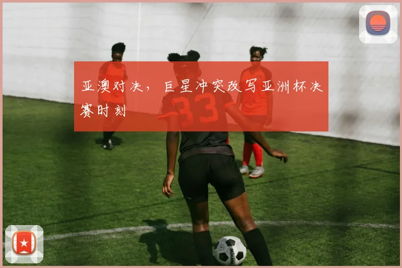 亚澳对决，巨星冲突改写亚洲杯决赛时刻