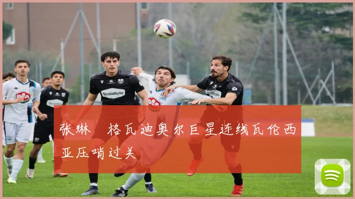 张琳芃格瓦迪奥尔巨星连线瓦伦西亚压哨过关