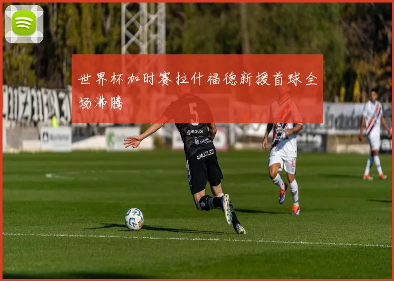 世界杯加时赛拉什福德新援首球全场沸腾