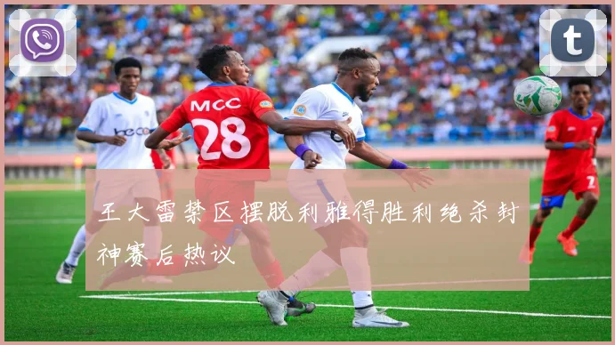 王大雷禁区摆脱利雅得胜利绝杀封神赛后热议