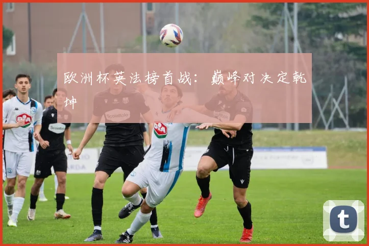 欧洲杯英法榜首战：巅峰对决定乾坤