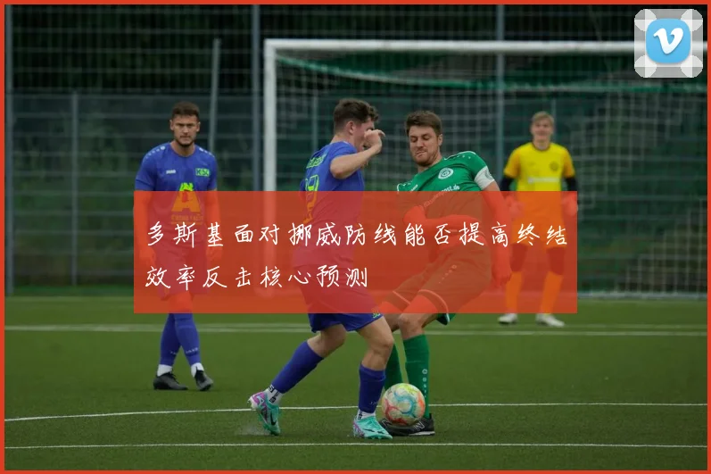 多斯基面对挪威防线能否提高终结效率反击核心预测