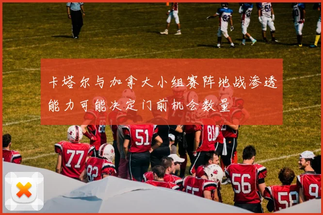 卡塔尔与加拿大小组赛阵地战渗透能力可能决定门前机会数量