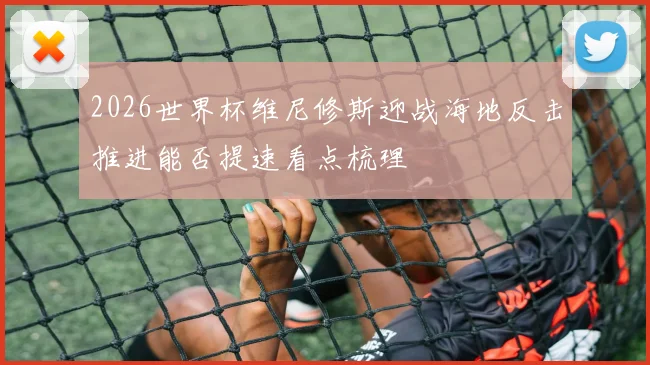 2026世界杯维尼修斯迎战海地反击推进能否提速看点梳理