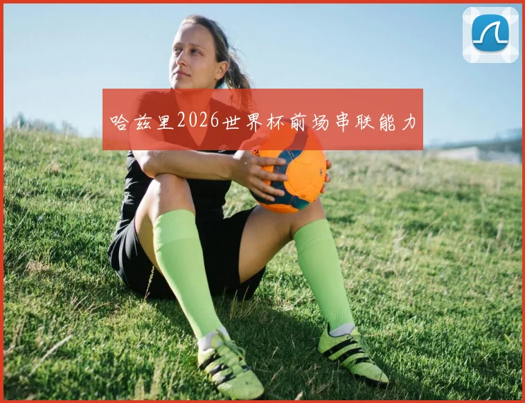 哈兹里2026世界杯前场串联能力