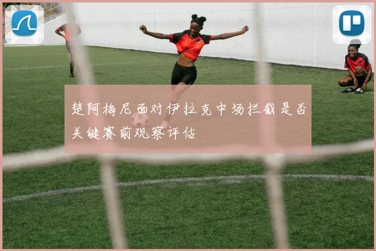 楚阿梅尼面对伊拉克中场拦截是否关键赛前观察评估