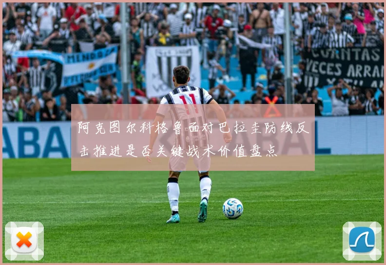 阿克图尔科格鲁面对巴拉圭防线反击推进是否关键战术价值盘点