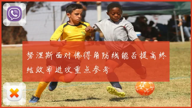 努涅斯面对佛得角防线能否提高终结效率进攻重点参考