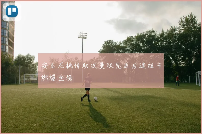 安东尼挑传助攻曼联先丢后追纽卡燃爆全场
