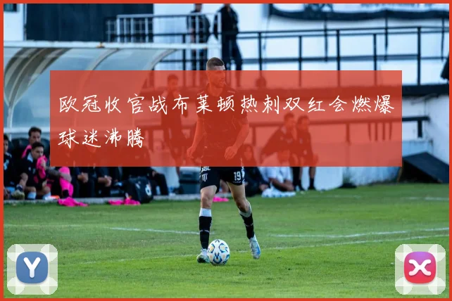 欧冠收官战布莱顿热刺双红会燃爆球迷沸腾