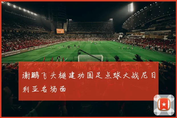 谢鹏飞头槌建功国足点球大战尼日利亚名场面