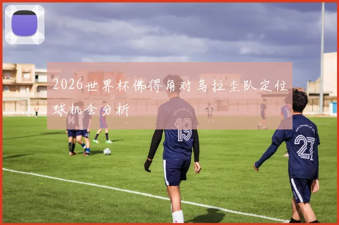 2026世界杯佛得角对乌拉圭队定位球机会分析
