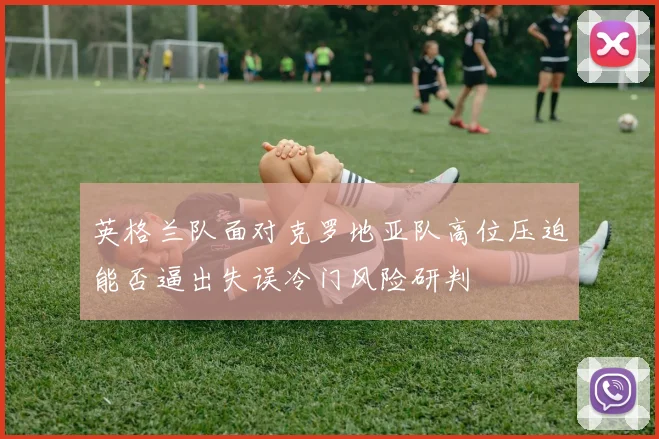 英格兰队面对克罗地亚队高位压迫能否逼出失误冷门风险研判
