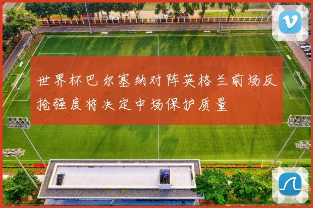 世界杯巴尔塞纳对阵英格兰前场反抢强度将决定中场保护质量