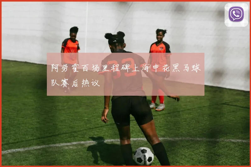 阿劳霍百场里程碑上海申花黑马球队赛后热议