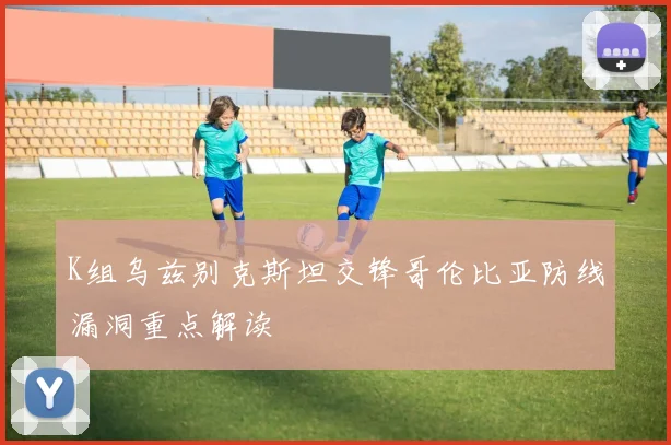 K组乌兹别克斯坦交锋哥伦比亚防线漏洞重点解读