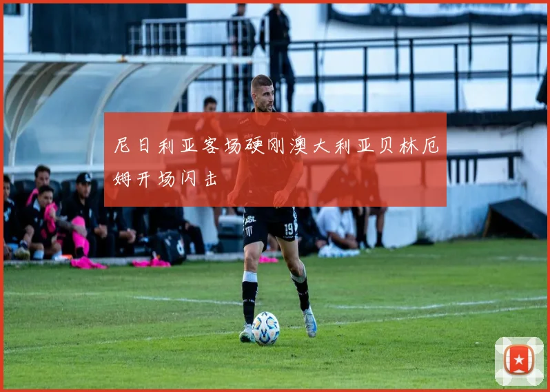 尼日利亚客场硬刚澳大利亚贝林厄姆开场闪击