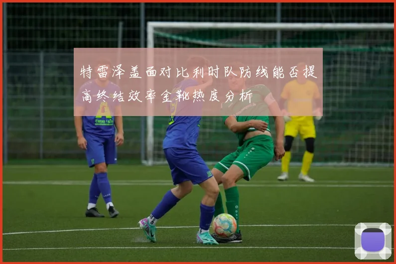 特雷泽盖面对比利时队防线能否提高终结效率金靴热度分析
