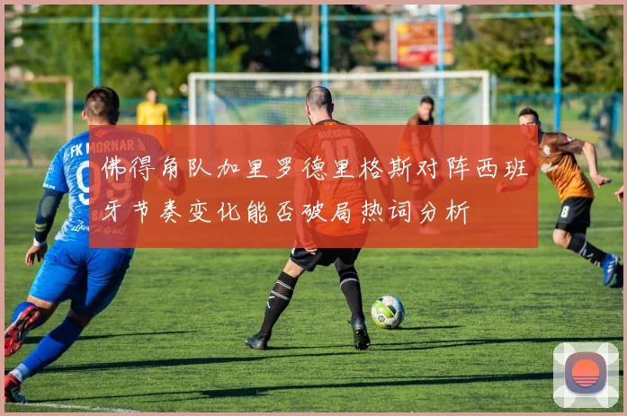 佛得角队加里罗德里格斯对阵西班牙节奏变化能否破局热词分析