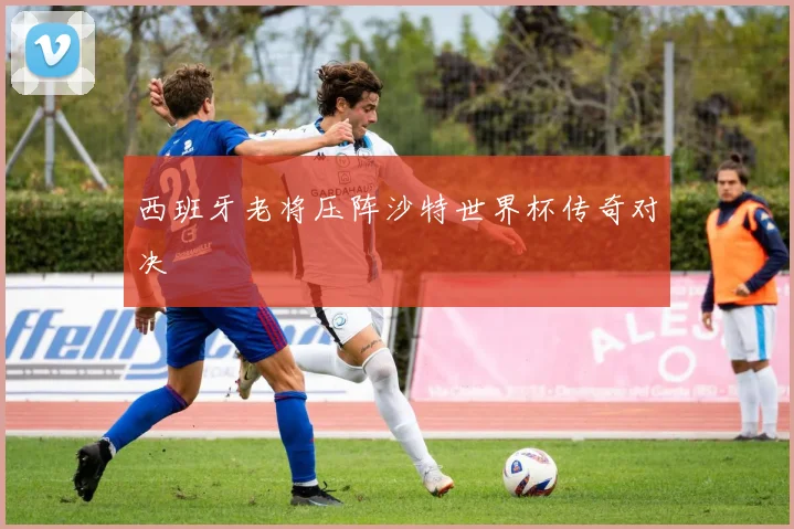 西班牙老将压阵沙特世界杯传奇对决