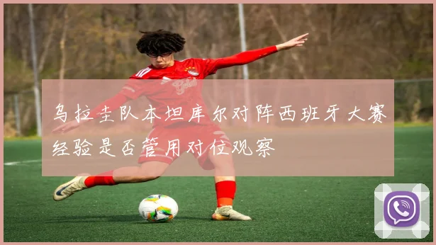 乌拉圭队本坦库尔对阵西班牙大赛经验是否管用对位观察