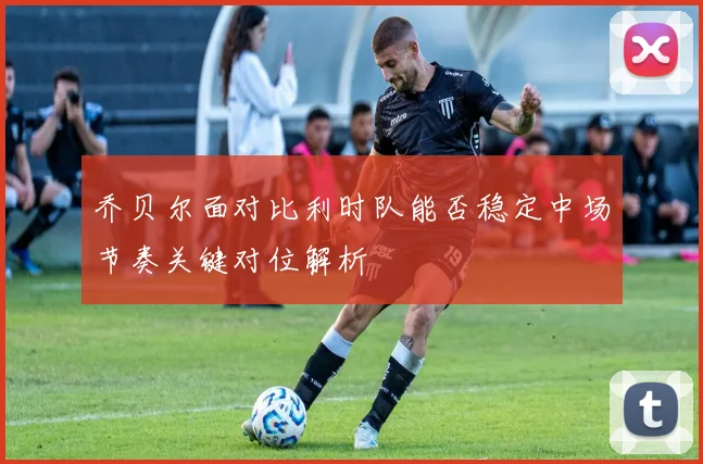 乔贝尔面对比利时队能否稳定中场节奏关键对位解析