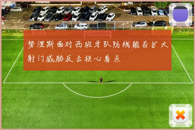 努涅斯面对西班牙队防线能否扩大射门威胁反击核心看点