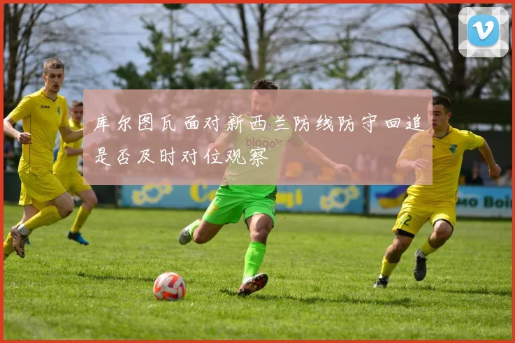 库尔图瓦面对新西兰防线防守回追是否及时对位观察
